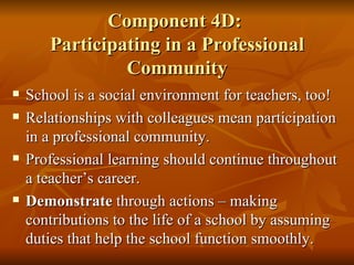Component 4D:  Participating in a Professional Community School is a social environment for teachers, too! Relationships with colleagues mean participation in a professional community. Professional learning should continue throughout a teacher’s career. Demonstrate  through actions – making contributions to the life of a school by assuming duties that help the school function smoothly. 