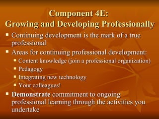 Component 4E:  Growing and Developing Professionally Continuing development is the mark of a true professional Areas for continuing professional development: Content knowledge (join a professional organization) Pedagogy  Integrating new technology Your colleagues! Demonstrate  commitment to ongoing professional learning through the activities you undertake 