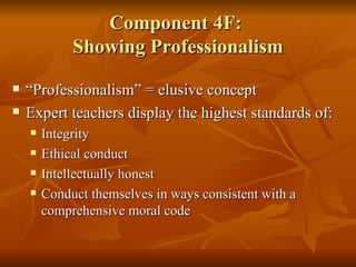 Component 4F:  Showing Professionalism “Professionalism” = elusive concept Expert teachers display the highest standards of:  Integrity  Ethical conduct Intellectually honest  Conduct themselves in ways consistent with a comprehensive moral code 