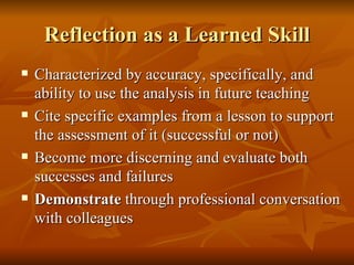 Reflection as a Learned Skill Characterized by accuracy, specifically, and ability to use the analysis in future teaching Cite specific examples from a lesson to support the assessment of it (successful or not) Become more discerning and evaluate both successes and failures Demonstrate  through professional conversation with colleagues 