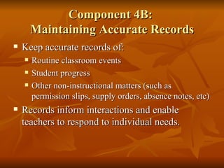 Component 4B:  Maintaining Accurate Records Keep accurate records of: Routine classroom events Student progress Other non-instructional matters (such as permission slips, supply orders, absence notes, etc) Records inform interactions and enable teachers to respond to individual needs. 