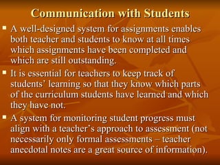Communication with Students A well-designed system for assignments enables both teacher and students to know at all times which assignments have been completed and which are still outstanding. It is essential for teachers to keep track of students’ learning so that they know which parts of the curriculum students have learned and which they have not. A system for monitoring student progress must align with a teacher’s approach to assessment (not necessarily only formal assessments – teacher anecdotal notes are a great source of information). 