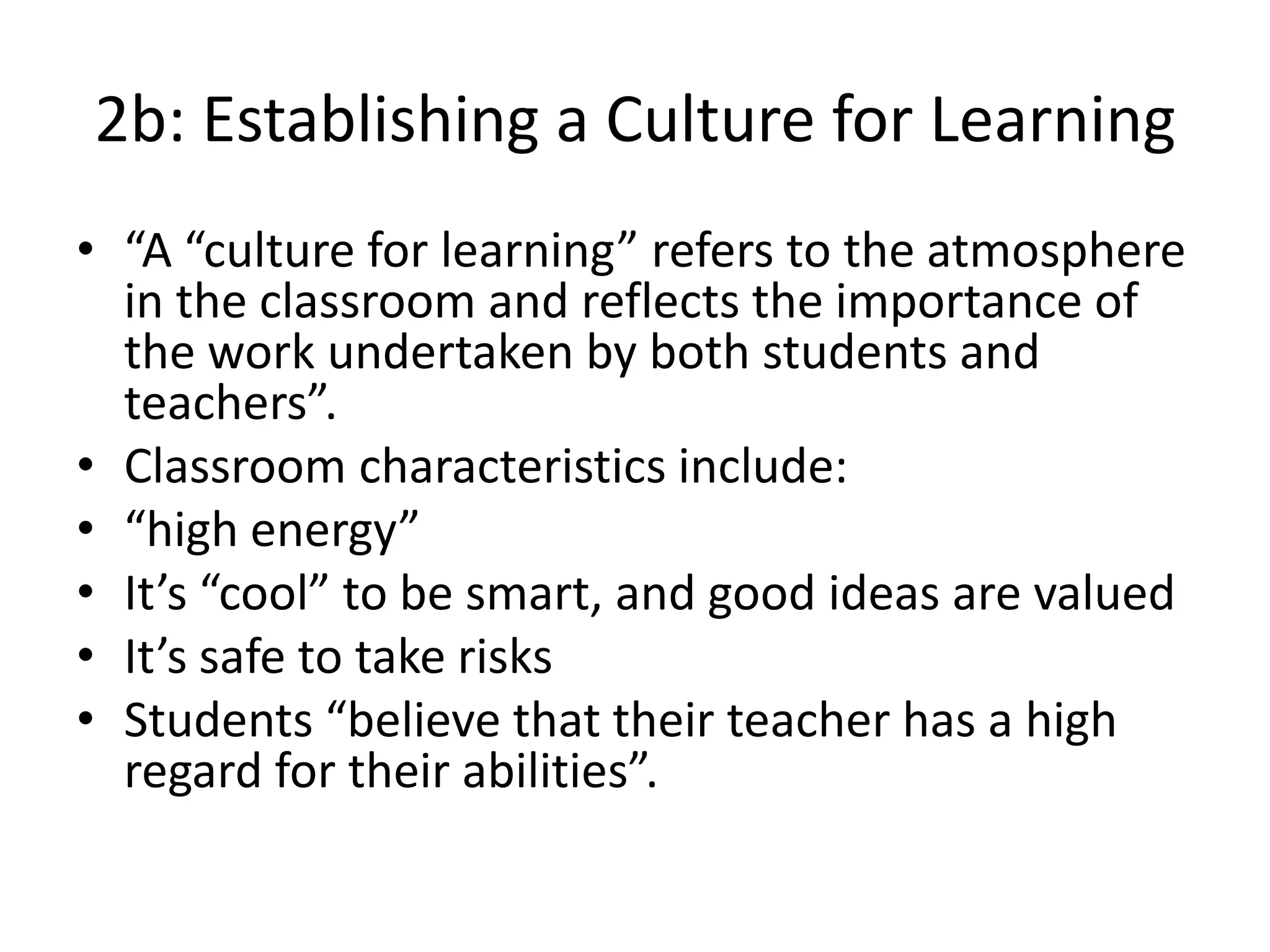 2b: Establishing a Culture for Learning
• “A “culture for learning” refers to the atmosphere
in the classroom and reflects the importance of
the work undertaken by both students and
teachers”.
• Classroom characteristics include:
• “high energy”
• It’s “cool” to be smart, and good ideas are valued
• It’s safe to take risks
• Students “believe that their teacher has a high
regard for their abilities”.
 