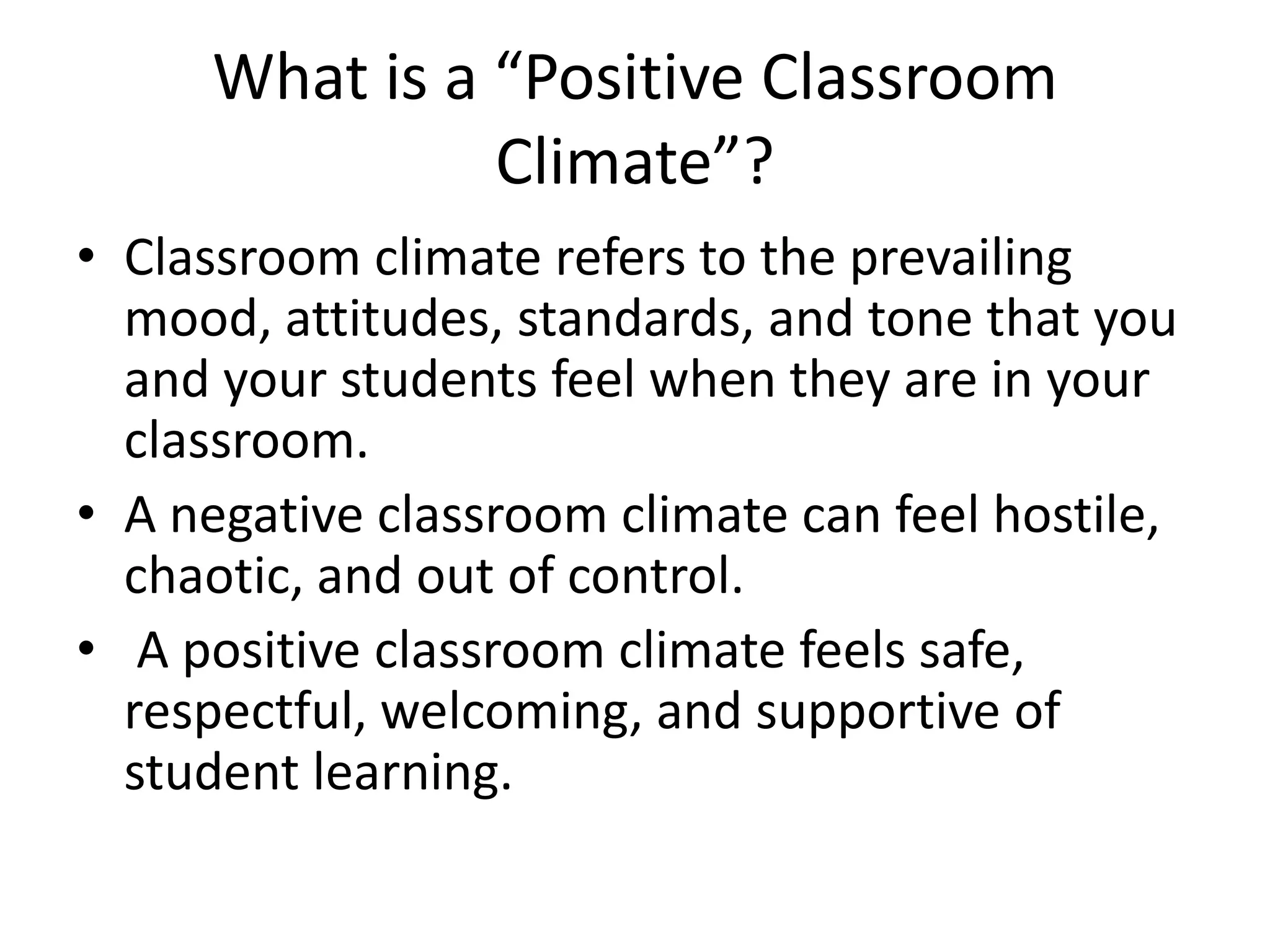 What is a “Positive Classroom
Climate”?
• Classroom climate refers to the prevailing
mood, attitudes, standards, and tone that you
and your students feel when they are in your
classroom.
• A negative classroom climate can feel hostile,
chaotic, and out of control.
• A positive classroom climate feels safe,
respectful, welcoming, and supportive of
student learning.
 