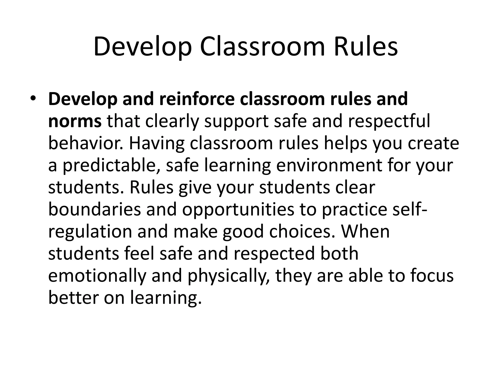 Develop Classroom Rules
• Develop and reinforce classroom rules and
norms that clearly support safe and respectful
behavior. Having classroom rules helps you create
a predictable, safe learning environment for your
students. Rules give your students clear
boundaries and opportunities to practice self-
regulation and make good choices. When
students feel safe and respected both
emotionally and physically, they are able to focus
better on learning.
 