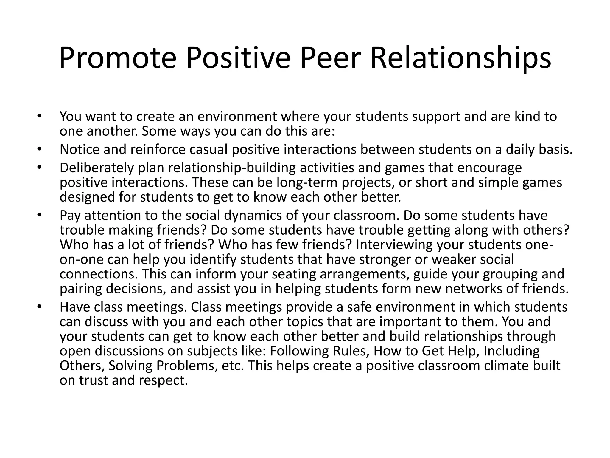 Promote Positive Peer Relationships
• You want to create an environment where your students support and are kind to
one another. Some ways you can do this are:
• Notice and reinforce casual positive interactions between students on a daily basis.
• Deliberately plan relationship-building activities and games that encourage
positive interactions. These can be long-term projects, or short and simple games
designed for students to get to know each other better.
• Pay attention to the social dynamics of your classroom. Do some students have
trouble making friends? Do some students have trouble getting along with others?
Who has a lot of friends? Who has few friends? Interviewing your students one-
on-one can help you identify students that have stronger or weaker social
connections. This can inform your seating arrangements, guide your grouping and
pairing decisions, and assist you in helping students form new networks of friends.
• Have class meetings. Class meetings provide a safe environment in which students
can discuss with you and each other topics that are important to them. You and
your students can get to know each other better and build relationships through
open discussions on subjects like: Following Rules, How to Get Help, Including
Others, Solving Problems, etc. This helps create a positive classroom climate built
on trust and respect.
 