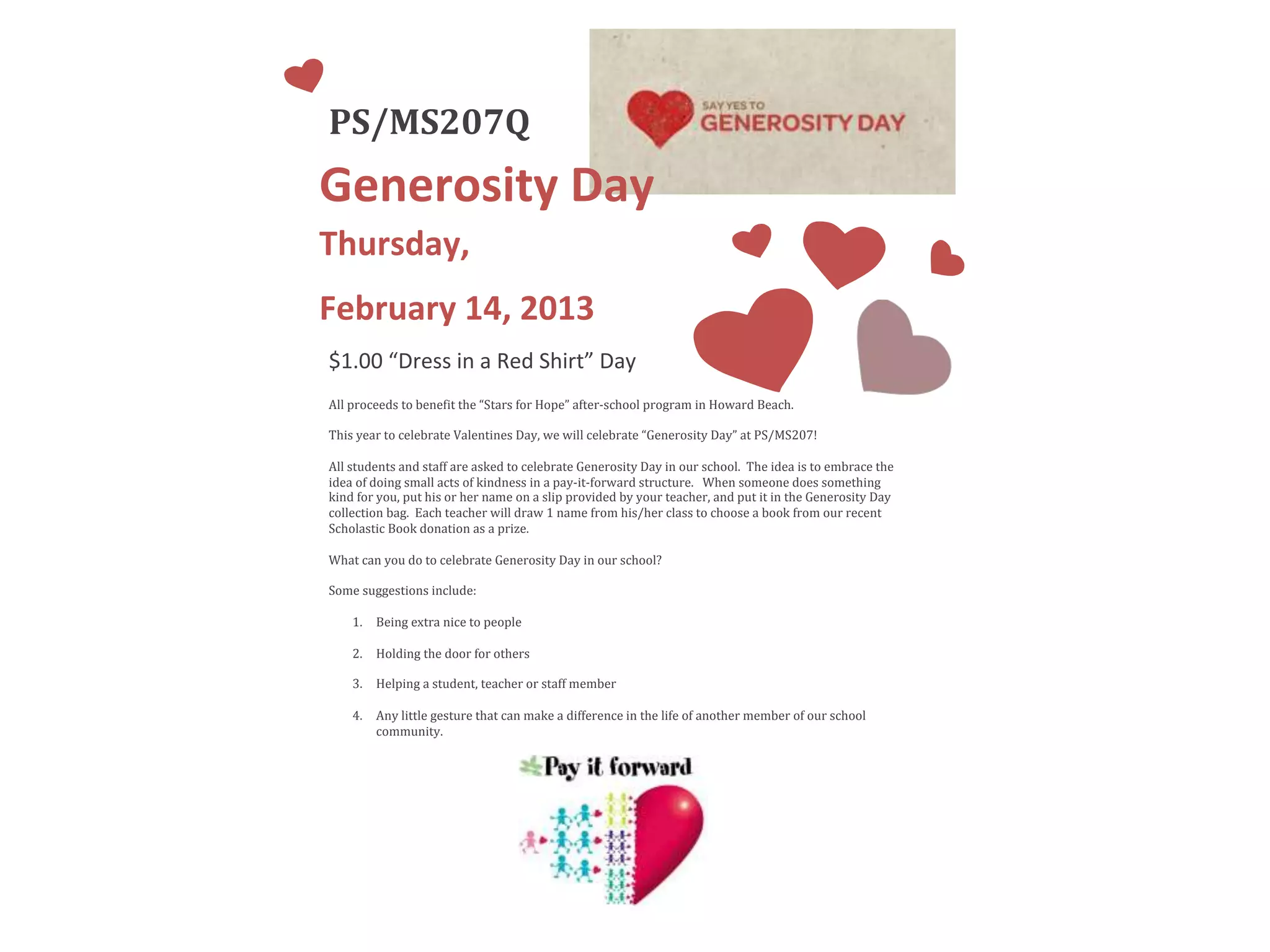 PS/MS207Q
Generosity Day
Thursday,
February 14, 2013
$1.00 “Dress in a Red Shirt” Day
All proceeds to benefit the “Stars for Hope” after-school program in Howard Beach.
This year to celebrate Valentines Day, we will celebrate “Generosity Day” at PS/MS207!
All students and staff are asked to celebrate Generosity Day in our school. The idea is to embrace the
idea of doing small acts of kindness in a pay-it-forward structure. When someone does something
kind for you, put his or her name on a slip provided by your teacher, and put it in the Generosity Day
collection bag. Each teacher will draw 1 name from his/her class to choose a book from our recent
Scholastic Book donation as a prize.
What can you do to celebrate Generosity Day in our school?
Some suggestions include:
1. Being extra nice to people
2. Holding the door for others
3. Helping a student, teacher or staff member
4. Any little gesture that can make a difference in the life of another member of our school
community.
 