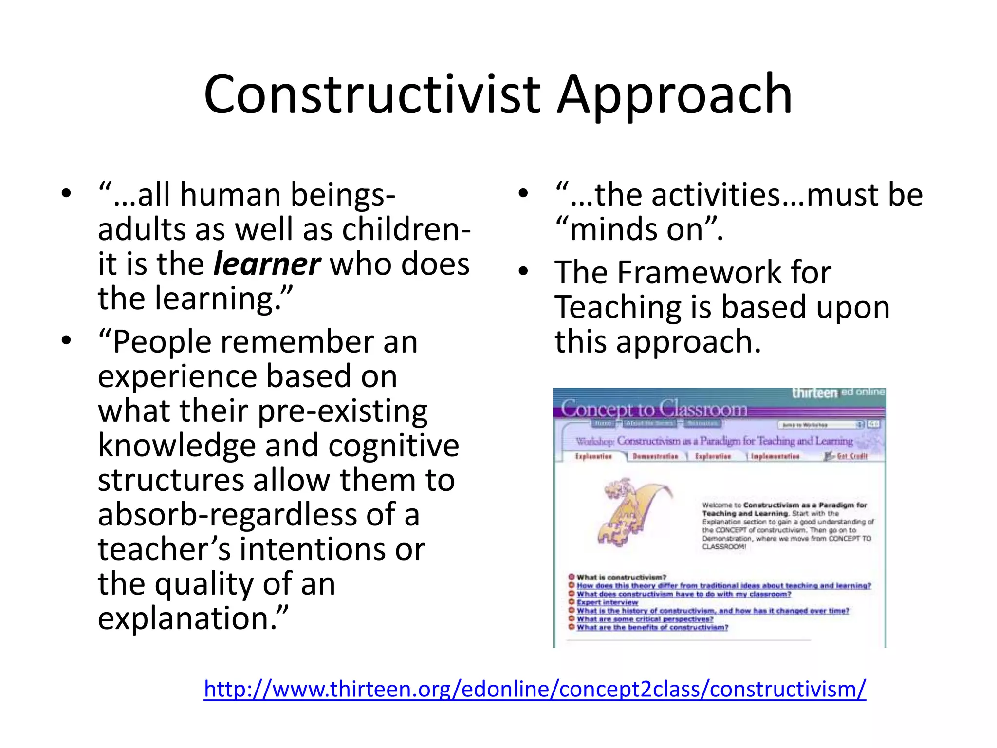 Constructivist Approach
• “…all human beings-
adults as well as children-
it is the learner who does
the learning.”
• “People remember an
experience based on
what their pre-existing
knowledge and cognitive
structures allow them to
absorb-regardless of a
teacher’s intentions or
the quality of an
explanation.”
• “…the activities…must be
“minds on”.
• The Framework for
Teaching is based upon
this approach.
http://www.thirteen.org/edonline/concept2class/constructivism/
 