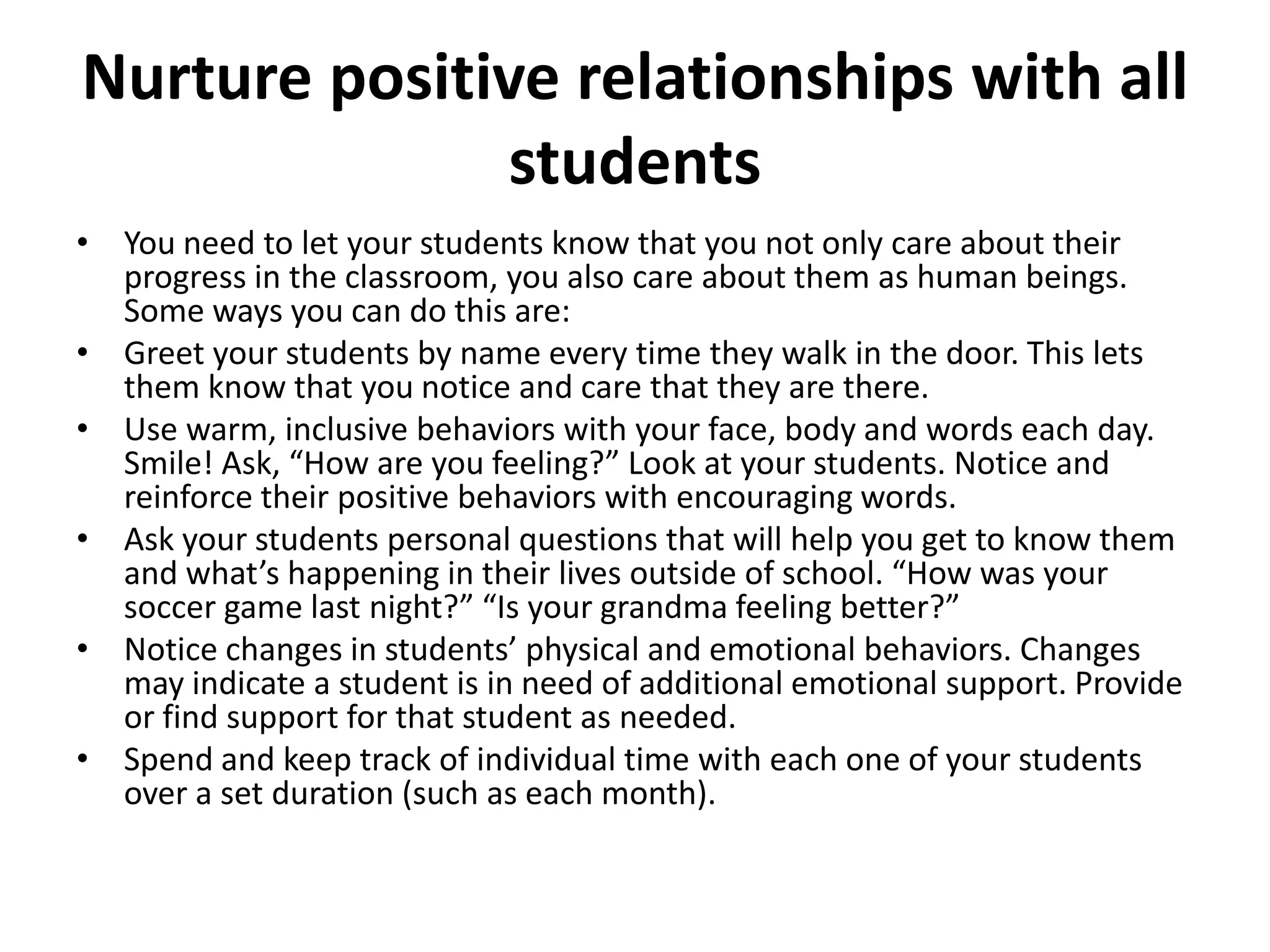 Nurture positive relationships with all
students
• You need to let your students know that you not only care about their
progress in the classroom, you also care about them as human beings.
Some ways you can do this are:
• Greet your students by name every time they walk in the door. This lets
them know that you notice and care that they are there.
• Use warm, inclusive behaviors with your face, body and words each day.
Smile! Ask, “How are you feeling?” Look at your students. Notice and
reinforce their positive behaviors with encouraging words.
• Ask your students personal questions that will help you get to know them
and what’s happening in their lives outside of school. “How was your
soccer game last night?” “Is your grandma feeling better?”
• Notice changes in students’ physical and emotional behaviors. Changes
may indicate a student is in need of additional emotional support. Provide
or find support for that student as needed.
• Spend and keep track of individual time with each one of your students
over a set duration (such as each month).
 