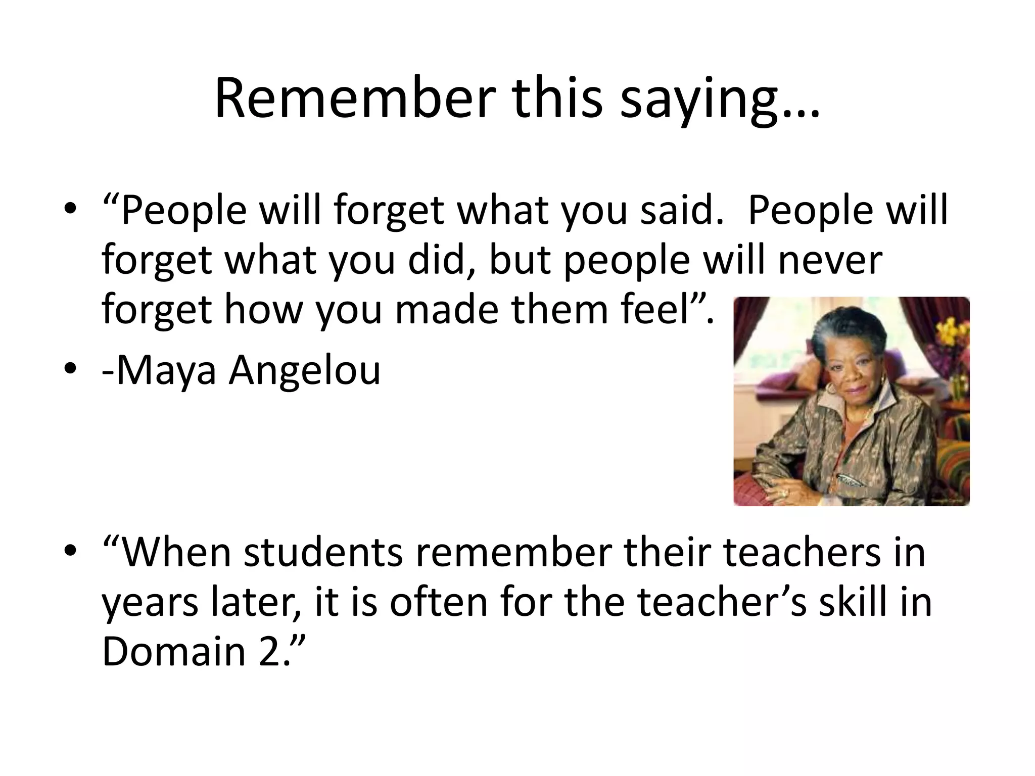Remember this saying…
• “People will forget what you said. People will
forget what you did, but people will never
forget how you made them feel”.
• -Maya Angelou
• “When students remember their teachers in
years later, it is often for the teacher’s skill in
Domain 2.”
 