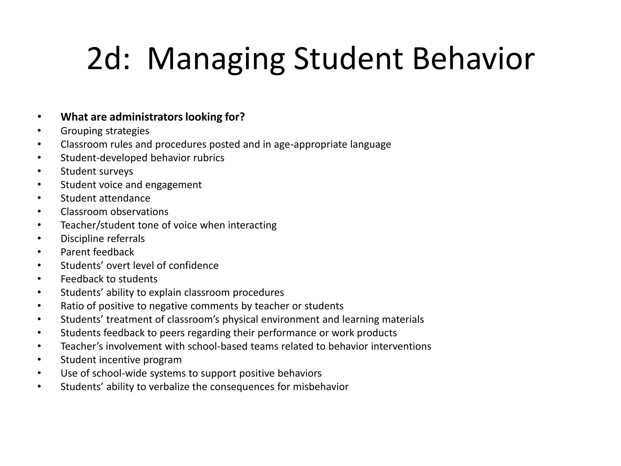 2d: Managing Student Behavior
• What are administrators looking for?
• Grouping strategies
• Classroom rules and procedures posted and in age-appropriate language
• Student-developed behavior rubrics
• Student surveys
• Student voice and engagement
• Student attendance
• Classroom observations
• Teacher/student tone of voice when interacting
• Discipline referrals
• Parent feedback
• Students’ overt level of confidence
• Feedback to students
• Students’ ability to explain classroom procedures
• Ratio of positive to negative comments by teacher or students
• Students’ treatment of classroom’s physical environment and learning materials
• Students feedback to peers regarding their performance or work products
• Teacher’s involvement with school-based teams related to behavior interventions
• Student incentive program
• Use of school-wide systems to support positive behaviors
• Students’ ability to verbalize the consequences for misbehavior
 