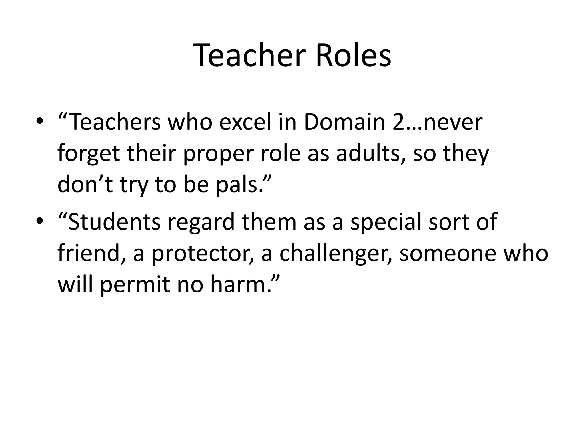Teacher Roles
• “Teachers who excel in Domain 2…never
forget their proper role as adults, so they
don’t try to be pals.”
• “Students regard them as a special sort of
friend, a protector, a challenger, someone who
will permit no harm.”
 