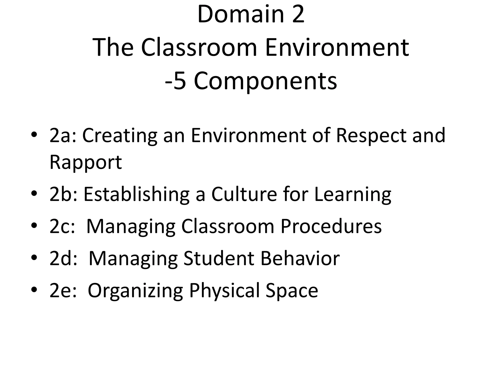 Domain 2
The Classroom Environment
-5 Components
• 2a: Creating an Environment of Respect and
Rapport
• 2b: Establishing a Culture for Learning
• 2c: Managing Classroom Procedures
• 2d: Managing Student Behavior
• 2e: Organizing Physical Space
 
