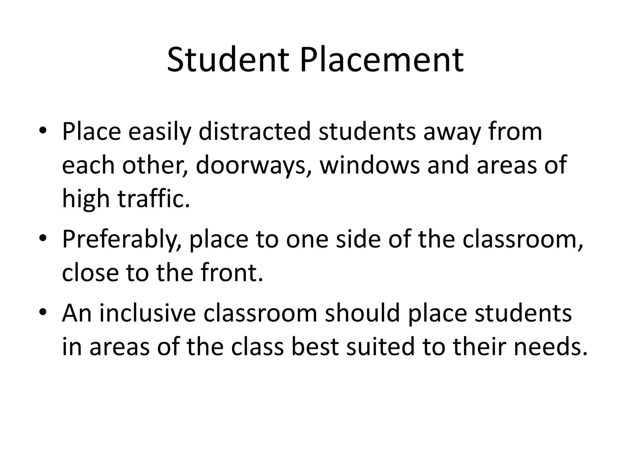 Student Placement
• Place easily distracted students away from
each other, doorways, windows and areas of
high traffic.
• Preferably, place to one side of the classroom,
close to the front.
• An inclusive classroom should place students
in areas of the class best suited to their needs.
 