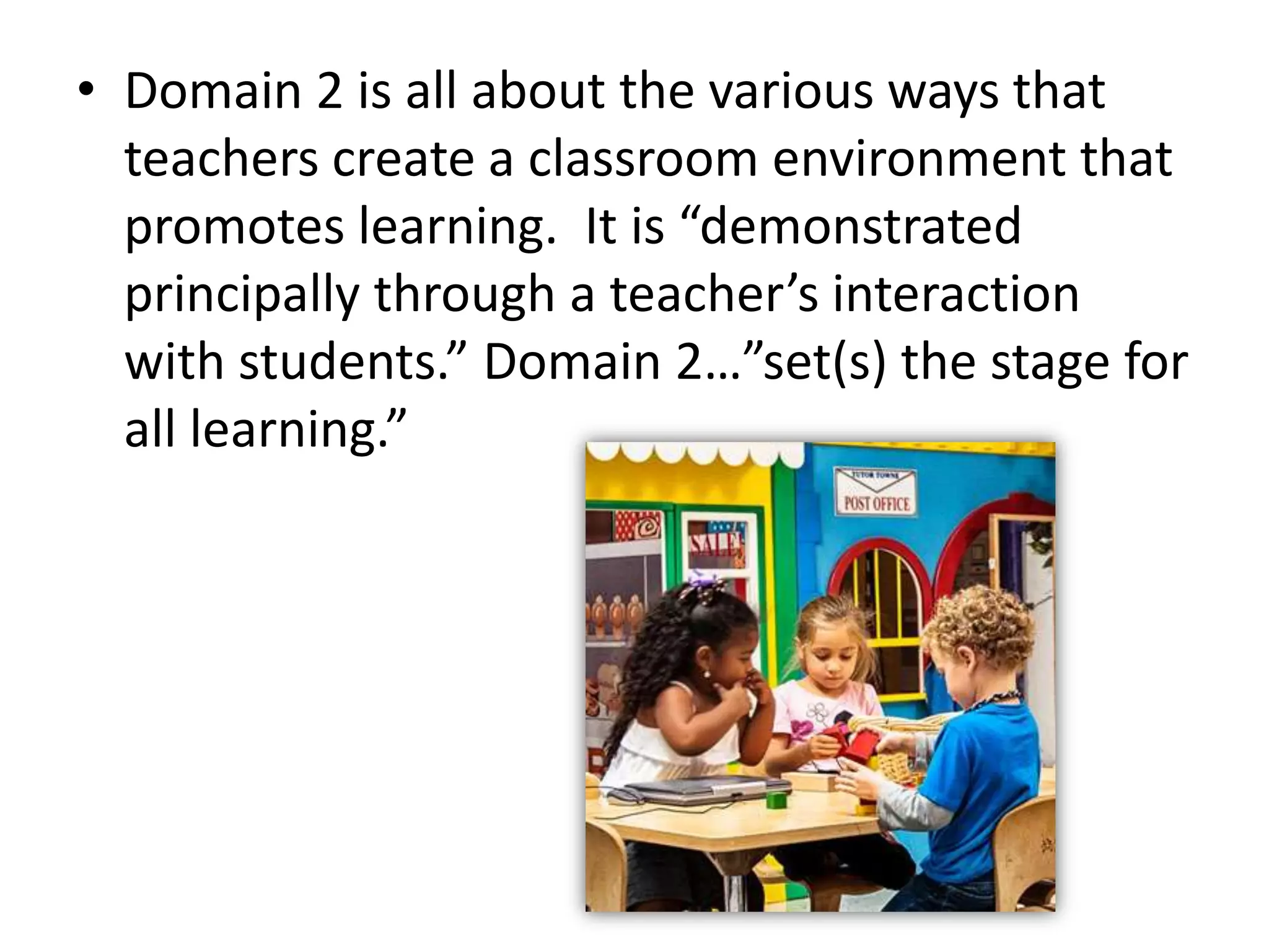 • Domain 2 is all about the various ways that
teachers create a classroom environment that
promotes learning. It is “demonstrated
principally through a teacher’s interaction
with students.” Domain 2…”set(s) the stage for
all learning.”
 