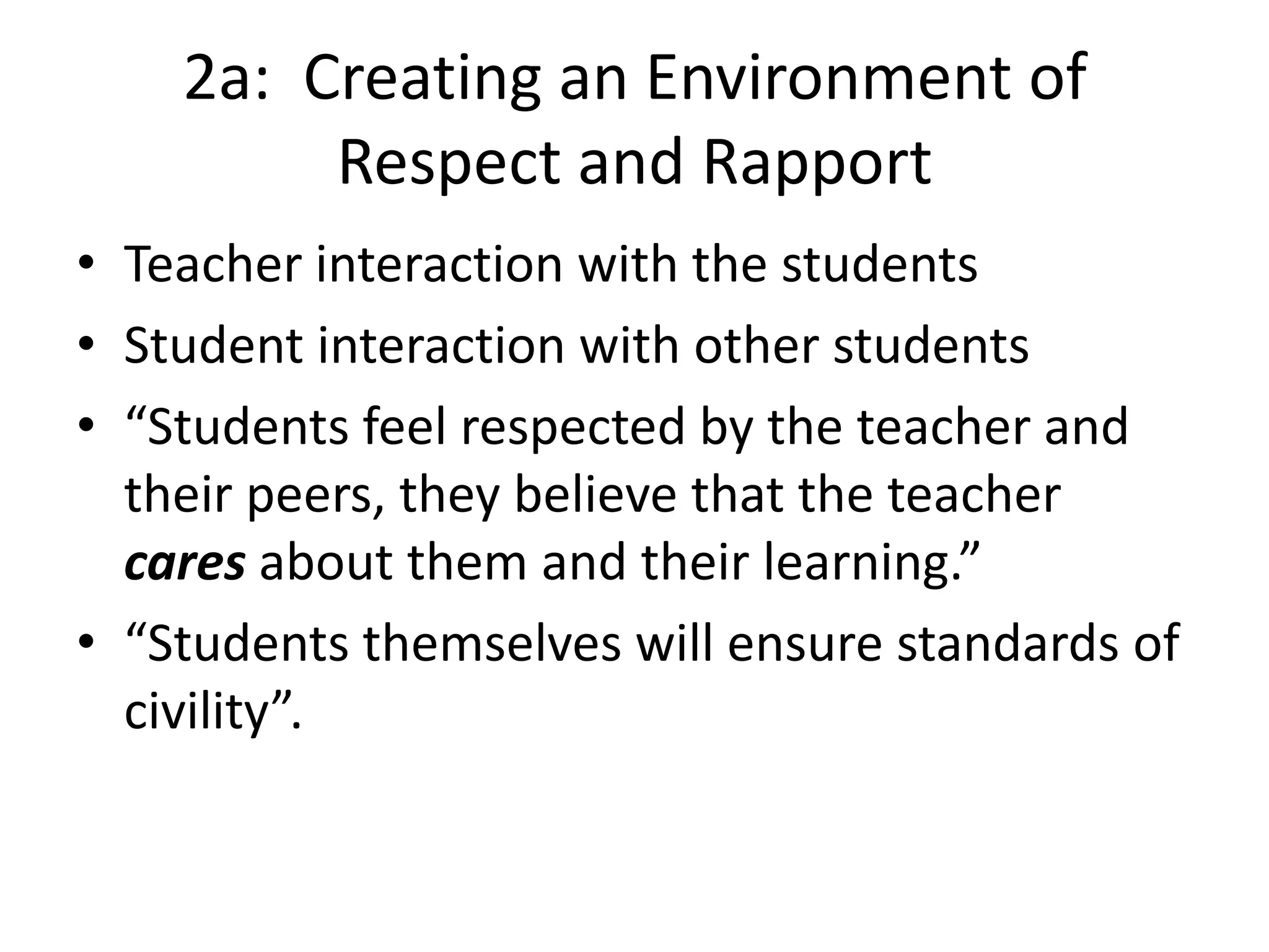 2a: Creating an Environment of
Respect and Rapport
• Teacher interaction with the students
• Student interaction with other students
• “Students feel respected by the teacher and
their peers, they believe that the teacher
cares about them and their learning.”
• “Students themselves will ensure standards of
civility”.
 