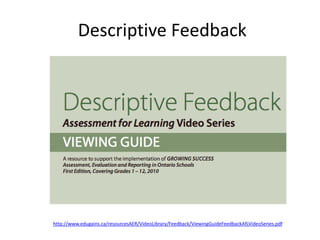 Descriptive Feedback
http://www.edugains.ca/resourcesAER/VideoLibrary/Feedback/ViewingGuideFeedbackAfLVideoSeries.pdf
 