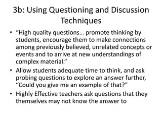 3b: Using Questioning and Discussion
Techniques
• “High quality questions… promote thinking by
students, encourage them to make connections
among previously believed, unrelated concepts or
events and to arrive at new understandings of
complex material.”
• Allow students adequate time to think, and ask
probing questions to explore an answer further,
“Could you give me an example of that?”
• Highly Effective teachers ask questions that they
themselves may not know the answer to
 