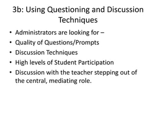 3b: Using Questioning and Discussion
Techniques
• Administrators are looking for –
• Quality of Questions/Prompts
• Discussion Techniques
• High levels of Student Participation
• Discussion with the teacher stepping out of
the central, mediating role.
 