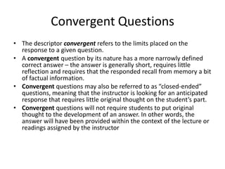 Convergent Questions
• The descriptor convergent refers to the limits placed on the
response to a given question.
• A convergent question by its nature has a more narrowly defined
correct answer – the answer is generally short, requires little
reflection and requires that the responded recall from memory a bit
of factual information.
• Convergent questions may also be referred to as “closed-ended”
questions, meaning that the instructor is looking for an anticipated
response that requires little original thought on the student’s part.
• Convergent questions will not require students to put original
thought to the development of an answer. In other words, the
answer will have been provided within the context of the lecture or
readings assigned by the instructor
 