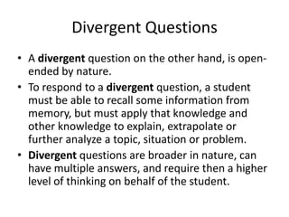 Divergent Questions
• A divergent question on the other hand, is open-
ended by nature.
• To respond to a divergent question, a student
must be able to recall some information from
memory, but must apply that knowledge and
other knowledge to explain, extrapolate or
further analyze a topic, situation or problem.
• Divergent questions are broader in nature, can
have multiple answers, and require then a higher
level of thinking on behalf of the student.
 