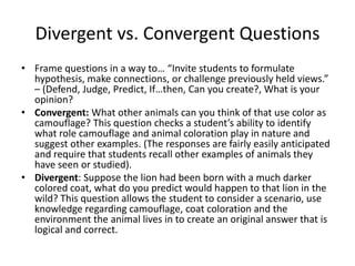 Divergent vs. Convergent Questions
• Frame questions in a way to… “Invite students to formulate
hypothesis, make connections, or challenge previously held views.”
– (Defend, Judge, Predict, If…then, Can you create?, What is your
opinion?
• Convergent: What other animals can you think of that use color as
camouflage? This question checks a student’s ability to identify
what role camouflage and animal coloration play in nature and
suggest other examples. (The responses are fairly easily anticipated
and require that students recall other examples of animals they
have seen or studied).
• Divergent: Suppose the lion had been born with a much darker
colored coat, what do you predict would happen to that lion in the
wild? This question allows the student to consider a scenario, use
knowledge regarding camouflage, coat coloration and the
environment the animal lives in to create an original answer that is
logical and correct.
 