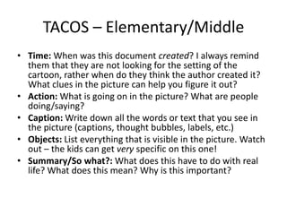 TACOS – Elementary/Middle
• Time: When was this document created? I always remind
them that they are not looking for the setting of the
cartoon, rather when do they think the author created it?
What clues in the picture can help you figure it out?
• Action: What is going on in the picture? What are people
doing/saying?
• Caption: Write down all the words or text that you see in
the picture (captions, thought bubbles, labels, etc.)
• Objects: List everything that is visible in the picture. Watch
out – the kids can get very specific on this one!
• Summary/So what?: What does this have to do with real
life? What does this mean? Why is this important?
 