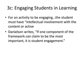 3c: Engaging Students in Learning
• For an activity to be engaging…the student
must have “intellectual involvement with the
content or active
• Danielson writes, “If one component of the
framework can claim to be the most
important, it is student engagement.”
 