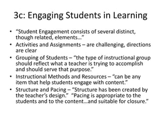 3c: Engaging Students in Learning
• “Student Engagement consists of several distinct,
though related, elements…”
• Activities and Assignments – are challenging, directions
are clear
• Grouping of Students – “the type of instructional group
should reflect what a teacher is trying to accomplish
and should serve that purpose.”
• Instructional Methods and Resources – “can be any
item that help students engage with content.”
• Structure and Pacing – “Structure has been created by
the teacher’s design.” “Pacing is appropriate to the
students and to the content…and suitable for closure.”
 