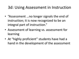 3d: Using Assessment in Instruction
• “Assessment …no longer signals the end of
instruction; it is now recognized to be an
integral part of instruction.”
• Assessment of learning vs. assessment for
learning
• At “highly proficient” students have had a
hand in the development of the assessment
 