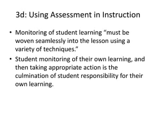 3d: Using Assessment in Instruction
• Monitoring of student learning “must be
woven seamlessly into the lesson using a
variety of techniques.”
• Student monitoring of their own learning, and
then taking appropriate action is the
culmination of student responsibility for their
own learning.
 