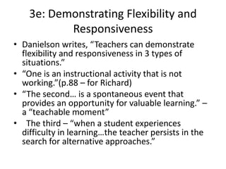 3e: Demonstrating Flexibility and
Responsiveness
• Danielson writes, “Teachers can demonstrate
flexibility and responsiveness in 3 types of
situations.”
• “One is an instructional activity that is not
working.”(p.88 – for Richard)
• “The second… is a spontaneous event that
provides an opportunity for valuable learning.” –
a “teachable moment”
• The third – “when a student experiences
difficulty in learning…the teacher persists in the
search for alternative approaches.”
 