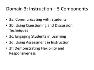 Domain 3: Instruction – 5 Components
• 3a: Communicating with Students
• 3b: Using Questioning and Discussion
Techniques
• 3c: Engaging Students in Learning
• 3d: Using Assessment in Instruction
• 3f: Demonstrating Flexibility and
Responsiveness
 