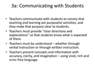 3a: Communicating with Students
• Teachers communicate with students to convey that
teaching and learning are purposeful activities, and
they make that purpose clear to students.
• Teachers must provide “clear directions and
explanations” so that students know what is expected
of them.
• Teachers must be understood – whether through
verbal instruction or through written instruction.
• Teachers present concepts and information with
accuracy, clarity, and imagination – using vivid, rich and
error-free language.
 