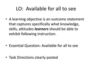 LO: Available for all to see
• A learning objective is an outcome statement
that captures specifically what knowledge,
skills, attitudes learners should be able to
exhibit following instruction.
• Essential Question: Available for all to see
• Task Directions clearly posted
 