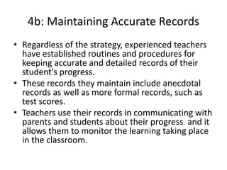 4b: Maintaining Accurate Records
• Regardless of the strategy, experienced teachers
have established routines and procedures for
keeping accurate and detailed records of their
student's progress.
• These records they maintain include anecdotal
records as well as more formal records, such as
test scores.
• Teachers use their records in communicating with
parents and students about their progress and it
allows them to monitor the learning taking place
in the classroom.
 