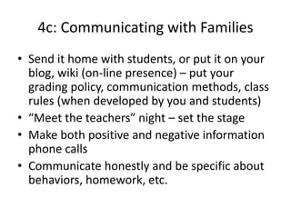 4c: Communicating with Families
• Send it home with students, or put it on your
blog, wiki (on-line presence) – put your
grading policy, communication methods, class
rules (when developed by you and students)
• “Meet the teachers” night – set the stage
• Make both positive and negative information
phone calls
• Communicate honestly and be specific about
behaviors, homework, etc.
 