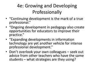 4e: Growing and Developing
Professionally
• “Continuing development is the mark of a true
professional.”
• “Ongoing development in pedagogy also create
opportunities for educators to improve their
practice.”
• “Expanding developments in information
technology are yet another vehicle for intense
professional development.”
• Don’t overlook your own colleagues – seek out
advice from other teachers who have the same
students – what strategies are they using?
 