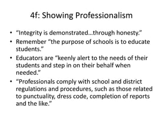 4f: Showing Professionalism
• “Integrity is demonstrated…through honesty.”
• Remember “the purpose of schools is to educate
students.”
• Educators are “keenly alert to the needs of their
students and step in on their behalf when
needed.”
• “Professionals comply with school and district
regulations and procedures, such as those related
to punctuality, dress code, completion of reports
and the like.”
 