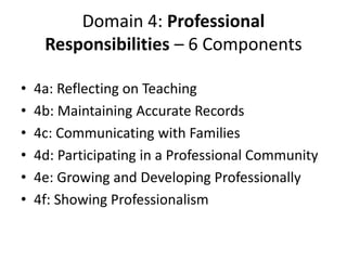 Domain 4: Professional
Responsibilities – 6 Components
• 4a: Reflecting on Teaching
• 4b: Maintaining Accurate Records
• 4c: Communicating with Families
• 4d: Participating in a Professional Community
• 4e: Growing and Developing Professionally
• 4f: Showing Professionalism
 