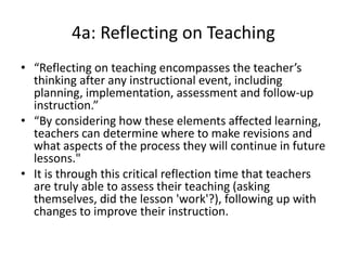 4a: Reflecting on Teaching
• “Reflecting on teaching encompasses the teacher’s
thinking after any instructional event, including
planning, implementation, assessment and follow-up
instruction.”
• “By considering how these elements affected learning,
teachers can determine where to make revisions and
what aspects of the process they will continue in future
lessons."
• It is through this critical reflection time that teachers
are truly able to assess their teaching (asking
themselves, did the lesson 'work'?), following up with
changes to improve their instruction.
 