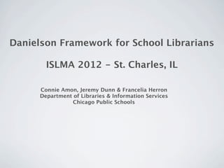 Danielson Framework for School Librarians

        ISLMA 2012 - St. Charles, IL

      Connie Amon, Jeremy Dunn & Francelia Herron
      Department of Libraries & Information Services
                 Chicago Public Schools
 