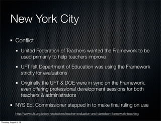 New York City
Conﬂict
United Federation of Teachers wanted the Framework to be
used primarily to help teachers improve
UFT felt Department of Education was using the Framework
strictly for evaluations
Originally the UFT & DOE were in sync on the Framework,
even offering professional development sessions for both
teachers & administrators
NYS Ed. Commissioner stepped in to make ﬁnal ruling on use
http://www.uft.org/union-resolutions/teacher-evaluation-and-danielson-framework-teaching
Thursday, August 8, 13
 