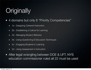 Originally
4 domains but only 6 “Priority Competencies”
1e - Designing Coherent Instruction
2b - Establishing a Culture for Learning
2d - Managing Student Behavior
3b - Using Questioning & Discussion Techniques
3c - Engaging Students in Learning
3d - Using Assessment in Instruction
After legal wrangling between DOE & UFT, NYS
education commissioner ruled all 22 must be used
Thursday, August 8, 13
 