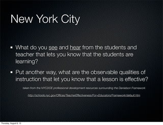 New York City
What do you see and hear from the students and
teacher that lets you know that the students are
learning?
Put another way, what are the observable qualities of
instruction that let you know that a lesson is effective?
taken from the NYCDOE professional development resources surrounding the Danielson Framework
http://schools.nyc.gov/Ofﬁces/TeacherEffectiveness/For+Educators/Framework/default.htm
Thursday, August 8, 13
 