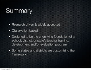 Summary
Research driven & widely accepted
Observation based
Designed to be the underlying foundation of a
school, district, or state’s teacher training,
development and/or evaluation program
Some states and districts are customizing the
framework
Thursday, August 8, 13
 