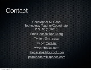 Contact
Christopher M. Casal
Technology Teacher/Coordinator
P. S. 10 (15K010)
Email: ccasal@ps10.org
Twitter: @mr_casal
Diigo: mrcasal
www.mrcasal.com
thecasalos.blogspot.com
ps10ipads.wikispaces.com
Thursday, August 8, 13
 