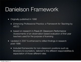 Danielson Framework
Originally published in 1996
Enhancing Professional Practice: a Framework for Teaching by
ASCD
based on research in Praxis III: Classroom Performance
Assessments of an observation-based evaluation of ﬁrst-year
teachers used for the purpose of licensing
Updated in 2007 & enhanced to reﬂect ﬁndings in research
post-1996
Included frameworks for non-classroom positions such as
librarians & counselors, tailored to the different responsibilities &
expectation of those different roles
Thursday, August 8, 13
 