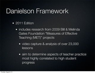Danielson Framework
2011 Edition
includes research from 2009 Bill & Melinda
Gates Foundation “Measures of Effective
Teaching (MET)” projects
video capture & analysis of over 23,000
lessons
aim to determine aspects of teacher practice
most highly correlated to high student
progress
Thursday, August 8, 13
 