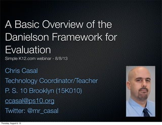 A Basic Overview of the
Danielson Framework for
Evaluation
Simple K12.com webinar - 8/8/13
Chris Casal
Technology Coordinator/Teacher
P. S. 10 Brooklyn (15K010)
ccasal@ps10.org
Twitter: @mr_casal
Thursday, August 8, 13
 